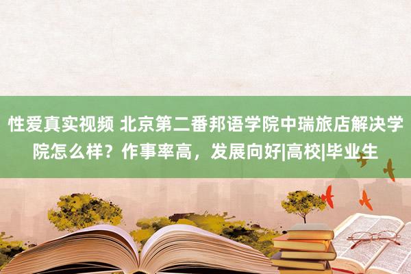 性爱真实视频 北京第二番邦语学院中瑞旅店解决学院怎么样？作事率高，发展向好|高校|毕业生
