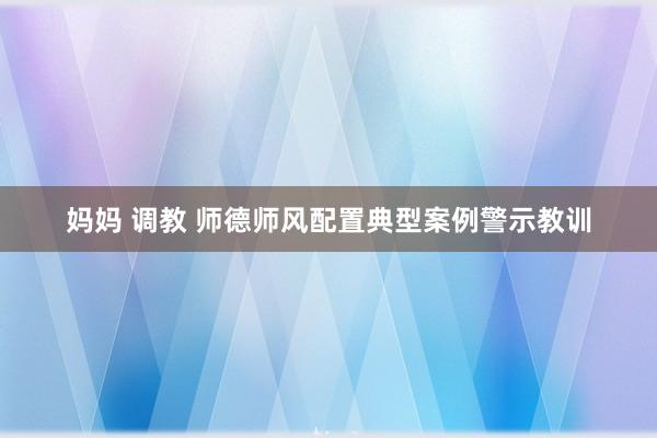 妈妈 调教 师德师风配置典型案例警示教训