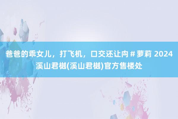 爸爸的乖女儿，打飞机，口交还让禸＃萝莉 2024溪山君樾(溪山君樾)官方售楼处
