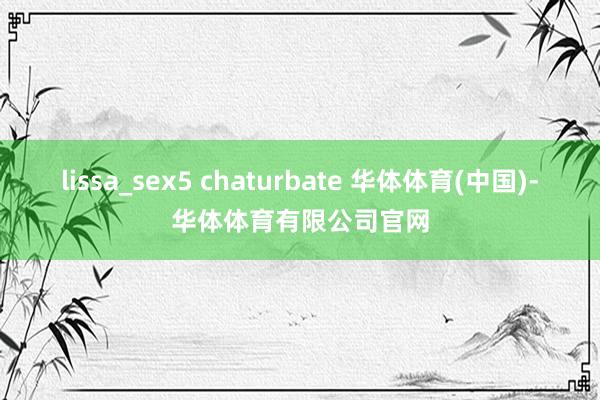 lissa_sex5 chaturbate 华体体育(中国)-华体体育有限公司官网
