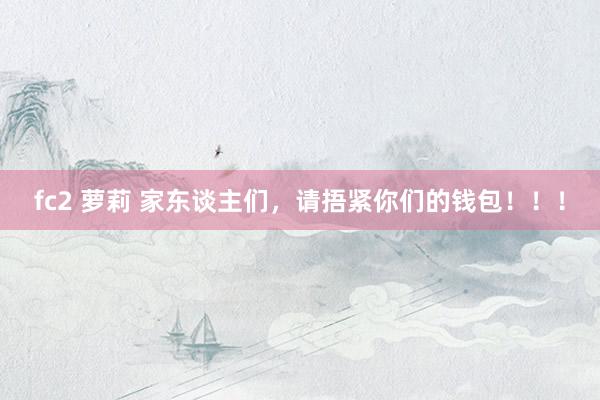 fc2 萝莉 家东谈主们，请捂紧你们的钱包！！！