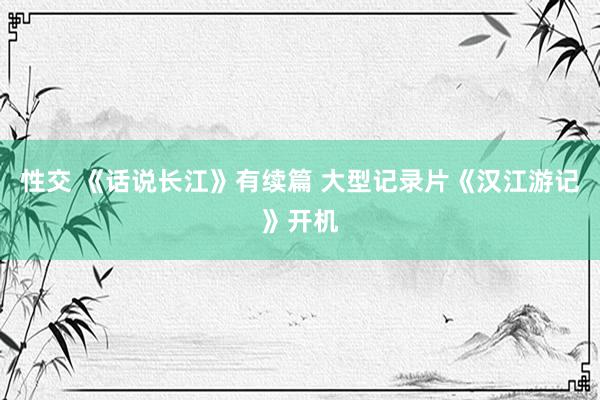 性交 《话说长江》有续篇 大型记录片《汉江游记》开机