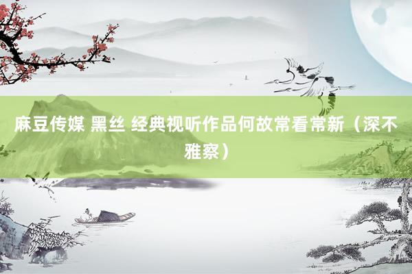 麻豆传媒 黑丝 经典视听作品何故常看常新（深不雅察）