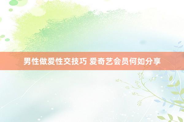 男性做爱性交技巧 爱奇艺会员何如分享