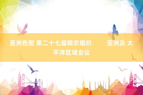亚洲色图 第二十七届粮农组织         亚洲及 太平洋区域会议