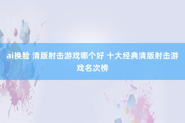 ai换脸 清版射击游戏哪个好 十大经典清版射击游戏名次榜