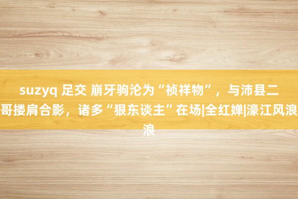 suzyq 足交 崩牙驹沦为“祯祥物”，与沛县二哥搂肩合影，诸多“狠东谈主”在场|全红婵|濠江风浪