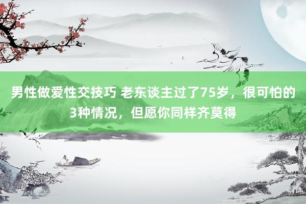 男性做爱性交技巧 老东谈主过了75岁，很可怕的3种情况，但愿你同样齐莫得