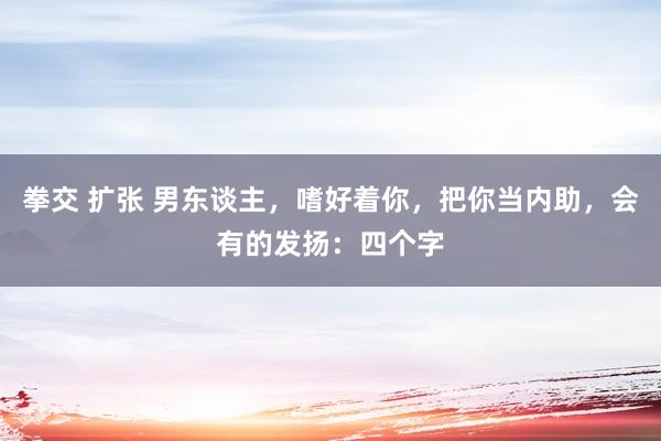 拳交 扩张 男东谈主，嗜好着你，把你当内助，会有的发扬：四个字