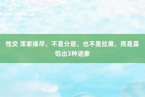 性交 浑家缘尽，不是分居，也不是拉黑，而是露馅出3种迹象