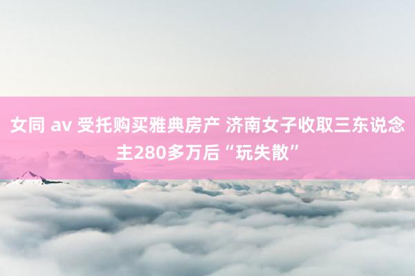 女同 av 受托购买雅典房产 济南女子收取三东说念主280多万后“玩失散”