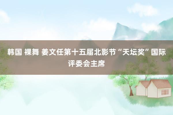 韩国 裸舞 姜文任第十五届北影节“天坛奖”国际评委会主席