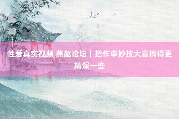 性爱真实视频 燕赵论坛｜把作事妙技大赛搞得更精深一些