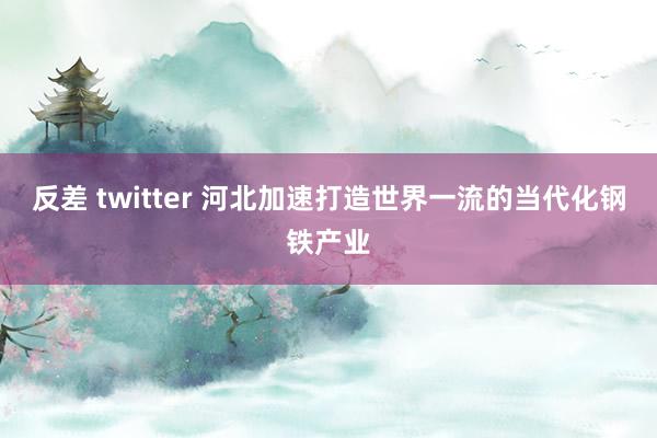 反差 twitter 河北加速打造世界一流的当代化钢铁产业