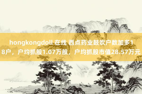 hongkongdoll 在线 西点药业鼓吹户数加多18户，户均抓股1.07万股，户均抓股市值28.57万元