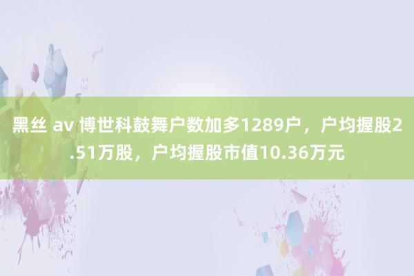 黑丝 av 博世科鼓舞户数加多1289户，户均握股2.51万股，户均握股市值10.36万元