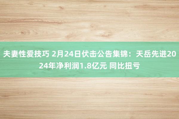 夫妻性爱技巧 2月24日伏击公告集锦：天岳先进2024年净利润1.8亿元 同比扭亏