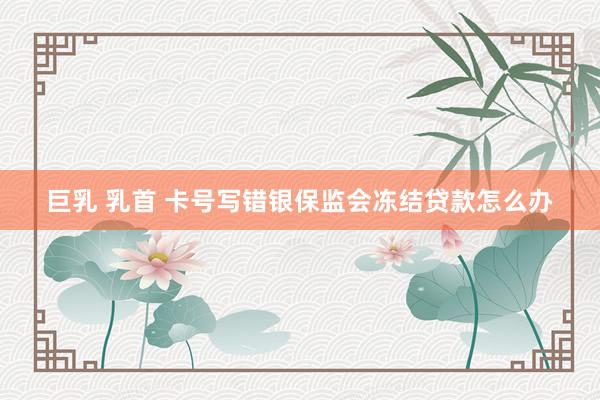 巨乳 乳首 卡号写错银保监会冻结贷款怎么办