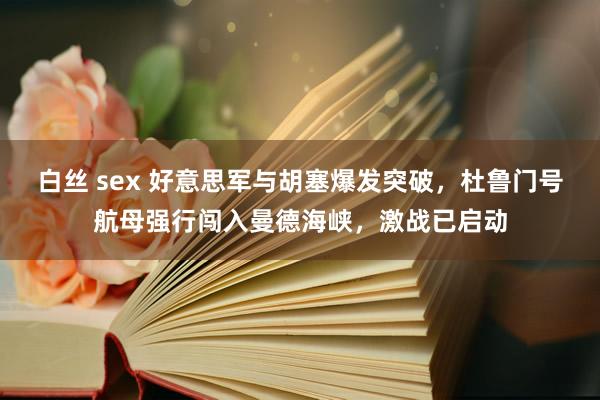 白丝 sex 好意思军与胡塞爆发突破，杜鲁门号航母强行闯入曼德海峡，激战已启动