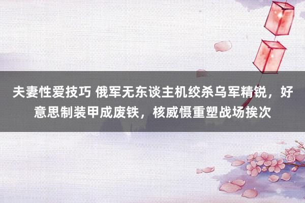 夫妻性爱技巧 俄军无东谈主机绞杀乌军精锐，好意思制装甲成废铁，核威慑重塑战场挨次