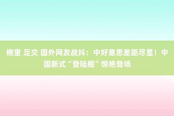 楠里 足交 国外网友战抖：中好意思差距尽显！中国新式“登陆舰”惊艳登场