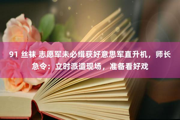 91 丝袜 志愿军未必缉获好意思军直升机，师长急令：立时派遣现场，准备看好戏