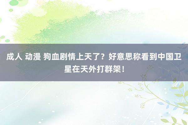 成人 动漫 狗血剧情上天了？好意思称看到中国卫星在天外打群架！