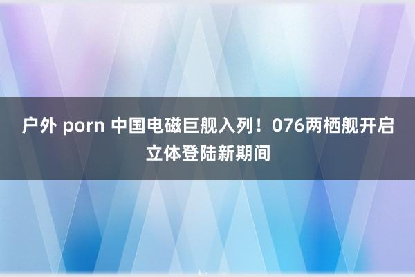 户外 porn 中国电磁巨舰入列！076两栖舰开启立体登陆新期间
