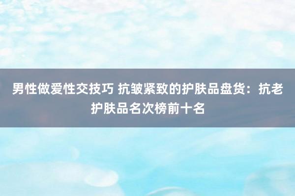 男性做爱性交技巧 抗皱紧致的护肤品盘货：抗老护肤品名次榜前十名