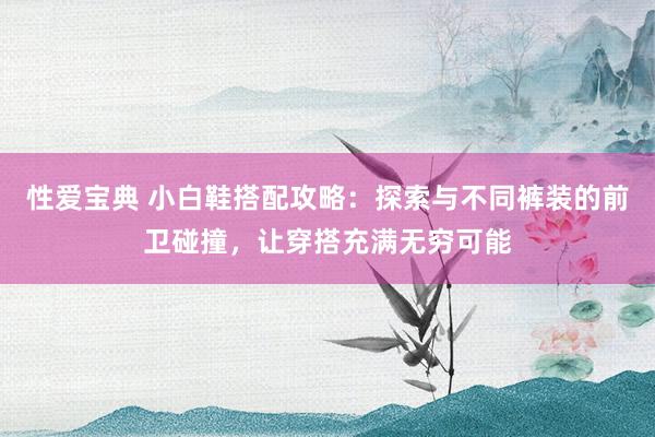 性爱宝典 小白鞋搭配攻略：探索与不同裤装的前卫碰撞，让穿搭充满无穷可能