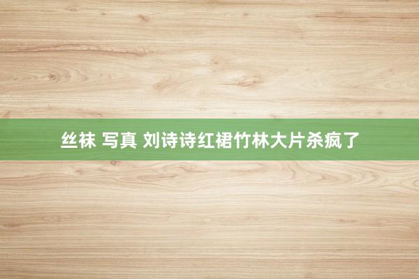 丝袜 写真 刘诗诗红裙竹林大片杀疯了
