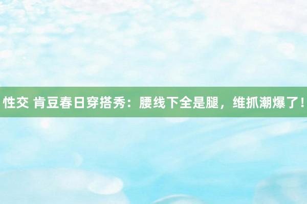 性交 肯豆春日穿搭秀：腰线下全是腿，维抓潮爆了！