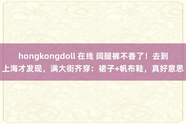 hongkongdoll 在线 阔腿裤不香了！去到上海才发现，满大街齐穿：裙子+帆布鞋，真好意思