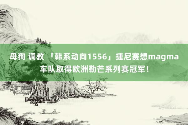 母狗 调教 「韩系动向1556」捷尼赛想magma车队取得欧洲勒芒系列赛冠军！