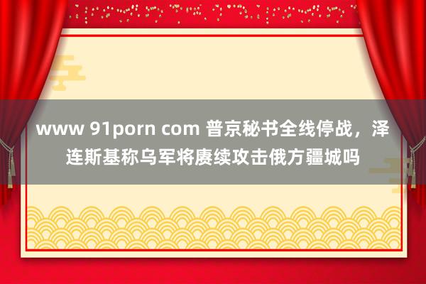 www 91porn com 普京秘书全线停战，泽连斯基称乌军将赓续攻击俄方疆城吗
