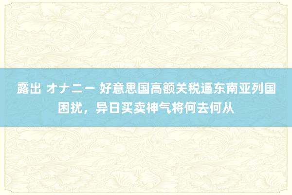 露出 オナニー 好意思国高额关税逼东南亚列国困扰，异日买卖神气将何去何从