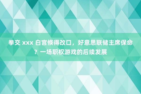 拳交 xxx 白宫倏得改口，好意思联储主席保命？一场职权游戏的后续发展