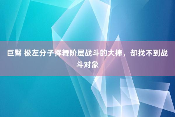 巨臀 极左分子挥舞阶层战斗的大棒，却找不到战斗对象