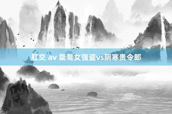 肛交 av 桀骜女强盗vs阴寒贵令郎