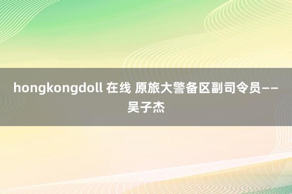 hongkongdoll 在线 原旅大警备区副司令员——吴子杰