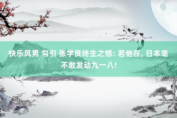快乐风男 勾引 张学良终生之憾: 若他在， 日本毫不敢发动九一八!