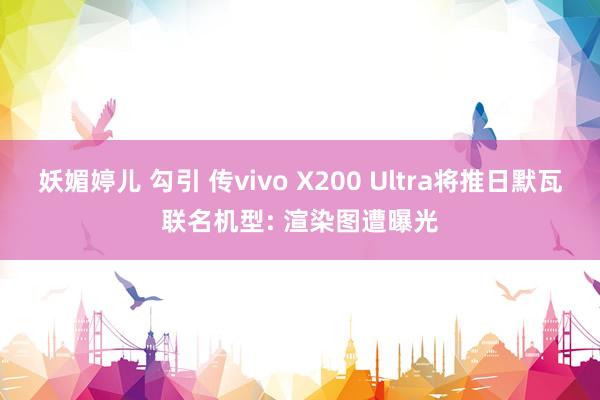 妖媚婷儿 勾引 传vivo X200 Ultra将推日默瓦联名机型: 渲染图遭曝光