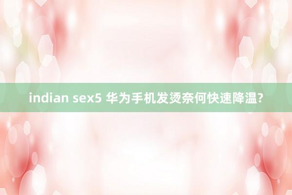 indian sex5 华为手机发烫奈何快速降温?