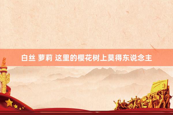 白丝 萝莉 这里的樱花树上莫得东说念主
