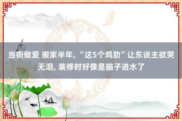 当街做爱 搬家半年， “这5个鸡肋”让东谈主欲哭无泪， 装修时好像是脑子进水了