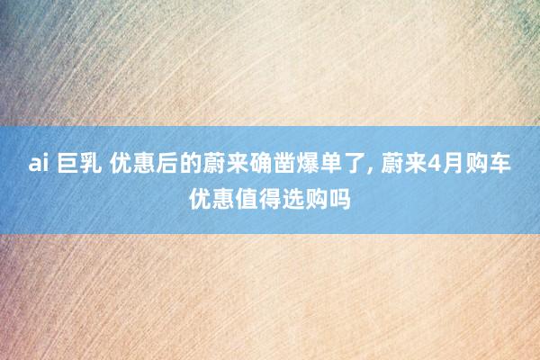 ai 巨乳 优惠后的蔚来确凿爆单了， 蔚来4月购车优惠值得选购吗