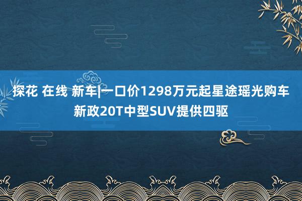 探花 在线 新车|一口价1298万元起星途瑶光购车新政20T中型SUV提供四驱