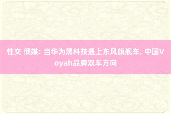 性交 俄媒: 当华为黑科技遇上东风旗舰车， 中国Voyah品牌双车方向