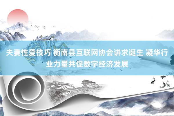 夫妻性爱技巧 衡南县互联网协会讲求诞生 凝华行业力量共促数字经济发展
