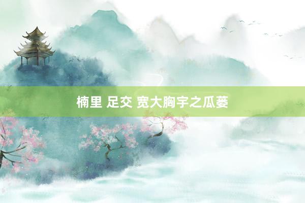 楠里 足交 宽大胸宇之瓜蒌